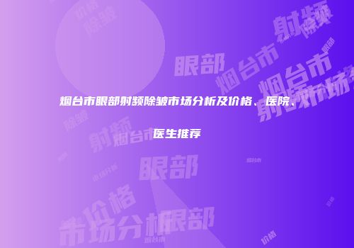 烟台市眼部射频除皱市场分析及价格、医院、医生推荐