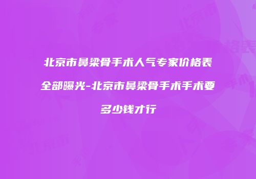 北京市鼻梁骨手术人气专家价格表全部曝光-北京市鼻梁骨手术手术要多少钱才行