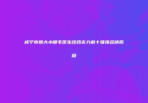 咸宁市脱大小腿毛医生综合实力前十强排名榜揭晓