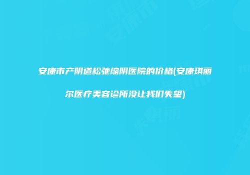 安康市产阴道松弛缩阴医院的价格(安康琪丽尔医疗美容诊所没让我们失望)