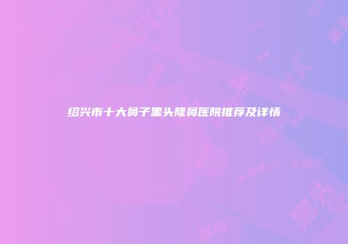 绍兴市十大鼻子黑头隆鼻医院推荐及详情