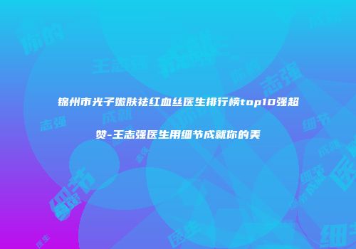 锦州市光子嫩肤祛红血丝医生排行榜top10强超赞-王志强医生用细节成就你的美