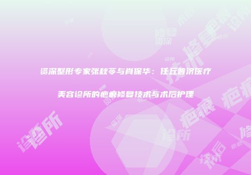 资深整形专家张秋苓与肖保华：任丘普济医疗美容诊所的疤痕修复技术与术后护理