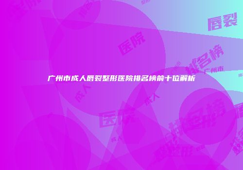 广州市成人唇裂整形医院排名榜前十位解析