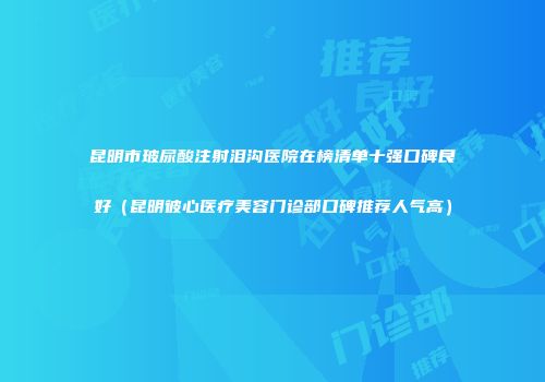 昆明市玻尿酸注射泪沟医院在榜清单十强口碑良好（昆明彼心医疗美容门诊部口碑推荐人气高）