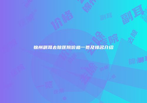 锦州副耳去除医院价格一览及排名介绍