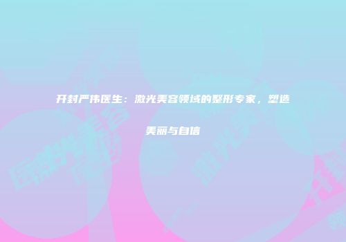 开封严伟医生：激光美容领域的整形专家，塑造美丽与自信