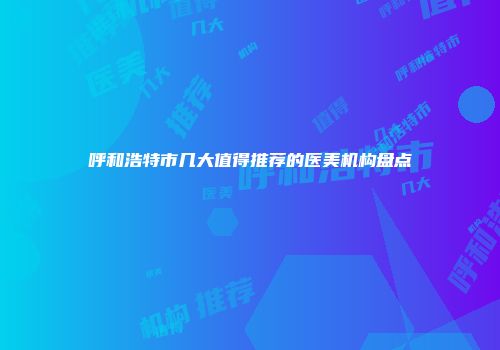 呼和浩特市几大值得推荐的医美机构盘点