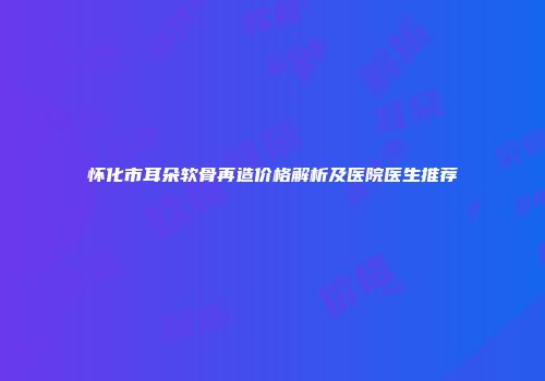 怀化市耳朵软骨再造价格解析及医院医生推荐