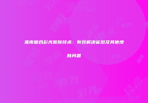 淮南复合彩光嫩肤技术:有效解决雀斑及其他皮肤问题