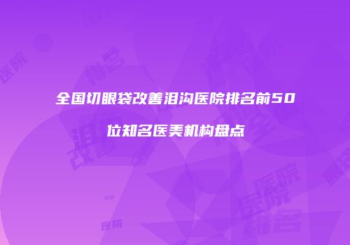 全国切眼袋改善泪沟医院排名前50位知名医美机构盘点