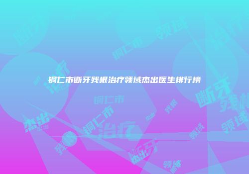 铜仁市断牙残根治疗领域杰出医生排行榜