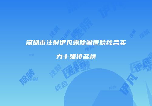 深圳市注射伊凡露除皱医院综合实力十强排名榜