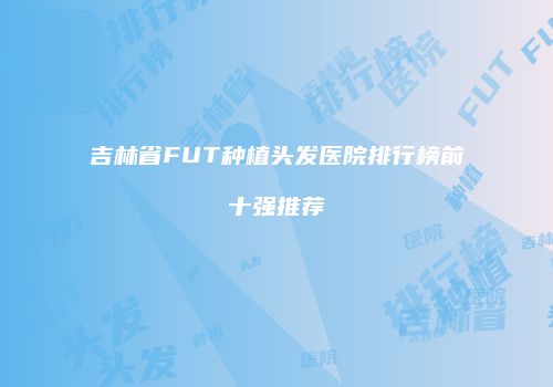 吉林省FUT种植头发医院排行榜前十强推荐