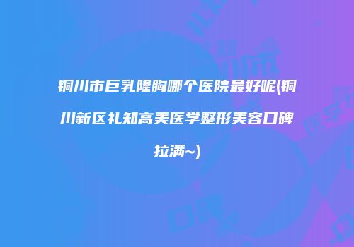 铜川市巨乳隆胸哪个医院最好呢(铜川新区礼知高美医学整形美容口碑拉满~)