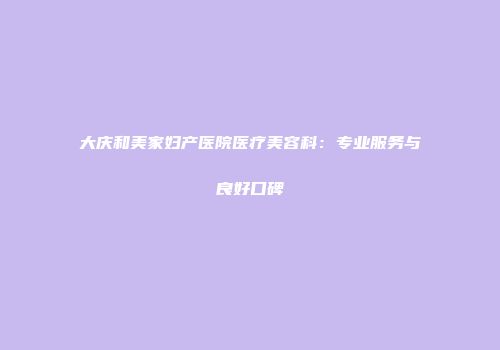 大庆和美家妇产医院医疗美容科：专业服务与良好口碑