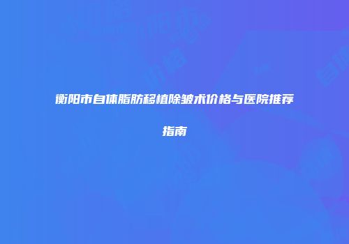 衡阳市自体脂肪移植除皱术价格与医院推荐指南