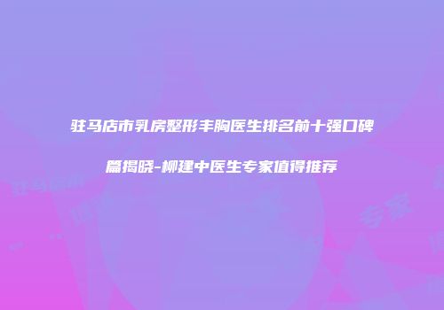 驻马店市乳房整形丰胸医生排名前十强口碑篇揭晓-柳建中医生专家值得推荐