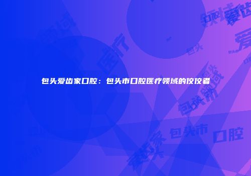 包头爱齿家口腔：包头市口腔医疗领域的佼佼者