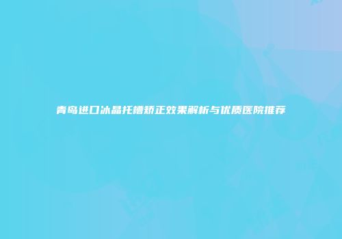 青岛进口冰晶托槽矫正效果解析与优质医院推荐