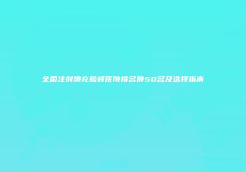 全国注射填充脸颊医院排名前50名及选择指南