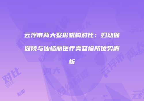 云浮市两大整形机构对比：妇幼保健院与仙格丽医疗美容诊所优势解析