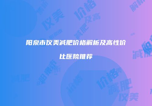 阳泉市仪美减肥价格解析及高性价比医院推荐