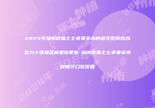 2025年扬州市瑞士士卓曼亲水种植牙医院综合实力十强排名榜重新更新-扬州市瑞士士卓曼亲水种植牙口腔医院