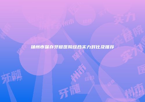 扬州市保存牙髓医院综合实力对比及推荐