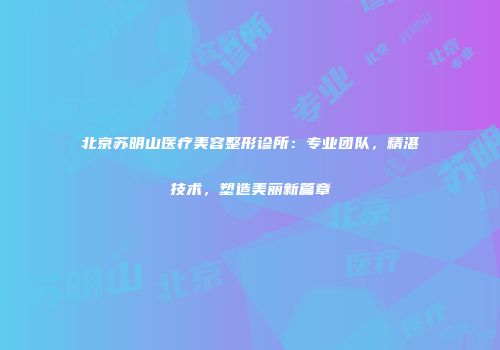 北京苏明山医疗美容整形诊所：专业团队，精湛技术，塑造美丽新篇章