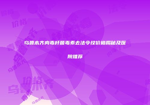 乌鲁木齐肉毒杆菌毒素去法令纹价格揭秘及医院推荐