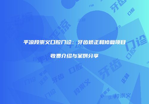 平凉段崇义口腔门诊：牙齿矫正和修复项目收费介绍与案例分享