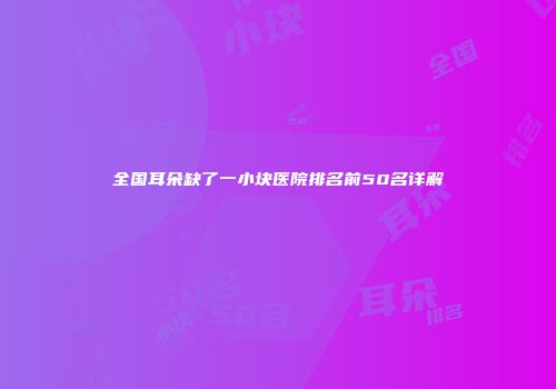 全国耳朵缺了一小块医院排名前50名详解