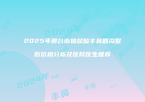 2025年邢台市玻尿酸丰鼻唇沟整形价格分析及医院医生推荐