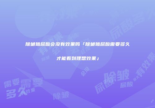 除皱玻尿酸会没有效果吗「除皱玻尿酸需要多久才能看到理想效果」