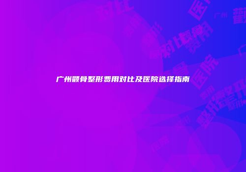 广州颧骨整形费用对比及医院选择指南