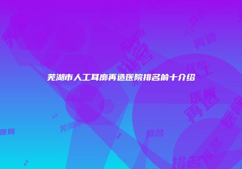 芜湖市人工耳廓再造医院排名前十介绍
