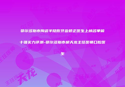 鄂尔多斯市陶瓷半隐形牙齿矫正医生上榜名单前十强实力评测-鄂尔多斯市郝天龙主任医师口腔医生