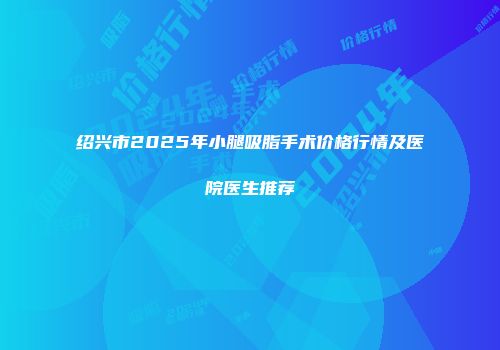 绍兴市2025年小腿吸脂手术价格行情及医院医生推荐
