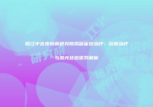 阳江中吉皮肤病研究院揭秘雀斑治疗：药物治疗与激光祛斑优势解析