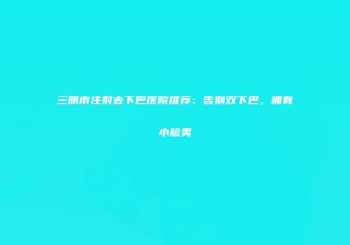 三明市注射去下巴医院推荐:告别双下巴,拥有小脸美
