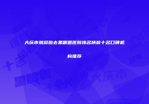 大庆市玻尿酸去黑眼圈医院排名榜前十名口碑机构推荐