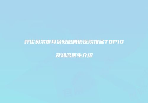 呼伦贝尔市耳朵轻微畸形医院排名TOP10及知名医生介绍