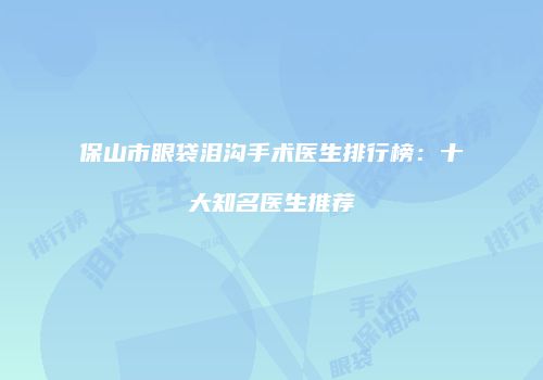 保山市眼袋泪沟手术医生排行榜：十大知名医生推荐