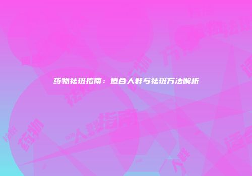 药物祛斑指南：适合人群与祛斑方法解析