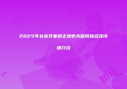 2025年北京牙套矫正地包天医院排名及详细介绍