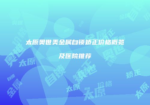 太原奥世美金属自锁矫正价格概览及医院推荐