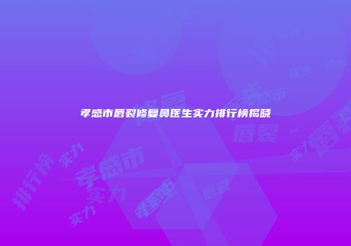 孝感市唇裂修复鼻医生实力排行榜揭晓