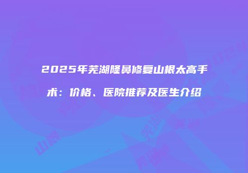 2025年芜湖隆鼻修复山根太高手术：价格、医院推荐及医生介绍