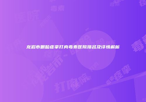 龙岩市眼睑痉挛打肉毒素医院排名及详情解析